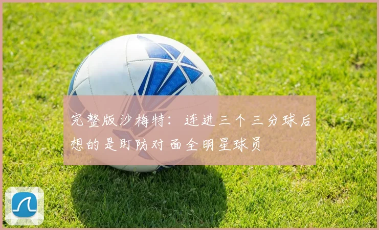 完整版沙梅特：连进三个三分球后想的是盯防对面全明星球员