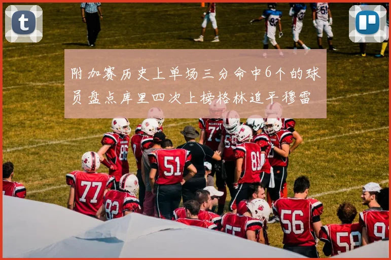 附加赛历史上单场三分命中6个的球员盘点库里四次上榜格林追平穆雷纪录