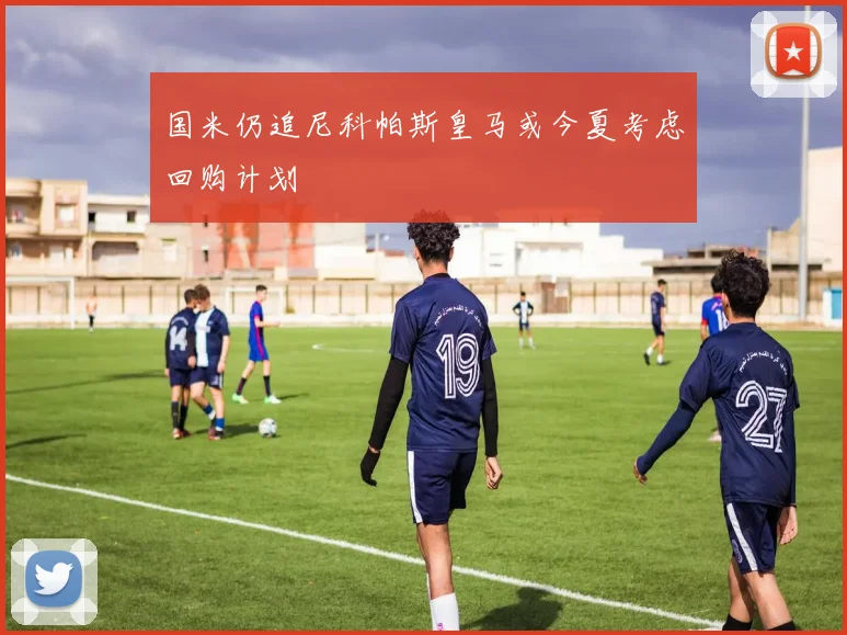国米仍追尼科帕斯皇马或今夏考虑回购计划