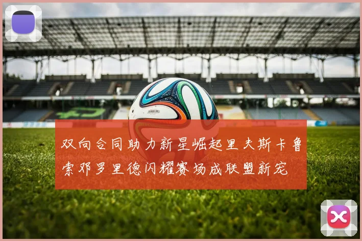双向合同助力新星崛起里夫斯卡鲁索邓罗里德闪耀赛场成联盟新宠