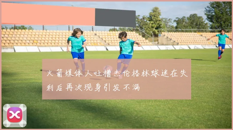 火箭媒体人吐槽杰伦格林球迷在失利后再次现身引发不满