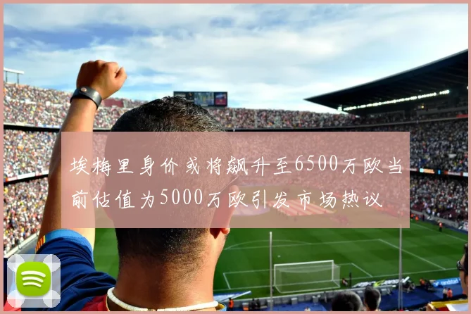 埃梅里身价或将飙升至6500万欧当前估值为5000万欧引发市场热议