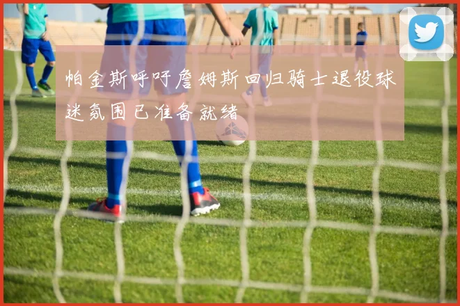 帕金斯呼吁詹姆斯回归骑士退役球迷氛围已准备就绪