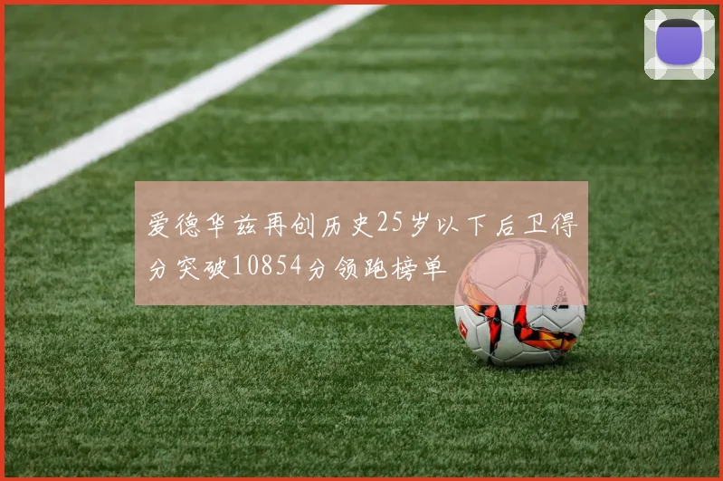 爱德华兹再创历史25岁以下后卫得分突破10854分领跑榜单