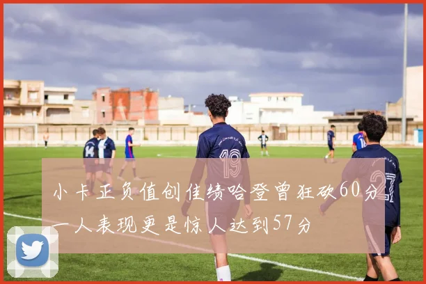 小卡正负值创佳绩哈登曾狂砍60分一人表现更是惊人达到57分