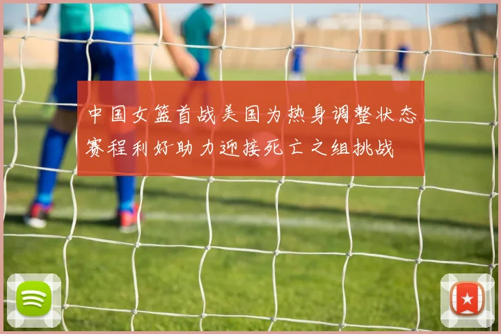 中国女篮首战美国为热身调整状态赛程利好助力迎接死亡之组挑战