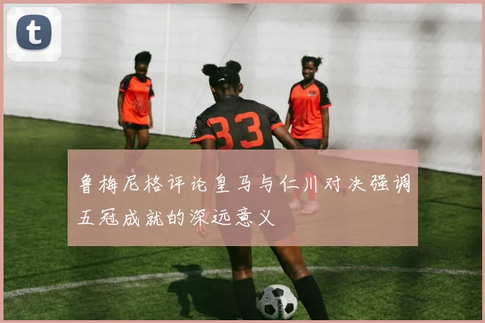 鲁梅尼格评论皇马与仁川对决强调五冠成就的深远意义
