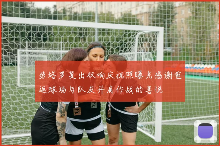 劳塔罗复出双响庆祝照曝光感谢重返球场与队友并肩作战的喜悦