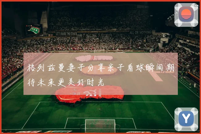 格列兹曼妻子分享亲子看球瞬间期待未来更美好时光