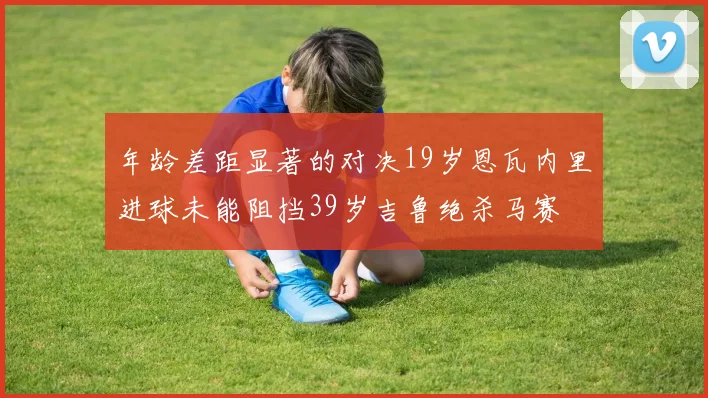 年龄差距显著的对决19岁恩瓦内里进球未能阻挡39岁吉鲁绝杀马赛